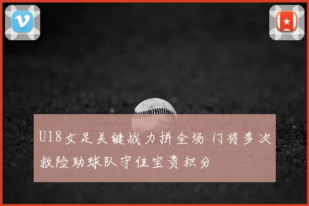 U18女足关键战力拼全场 门将多次救险助球队守住宝贵积分