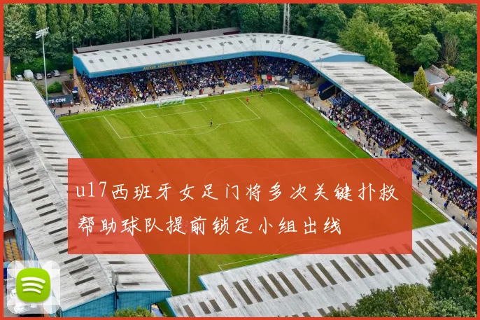 u17西班牙女足门将多次关键扑救 帮助球队提前锁定小组出线