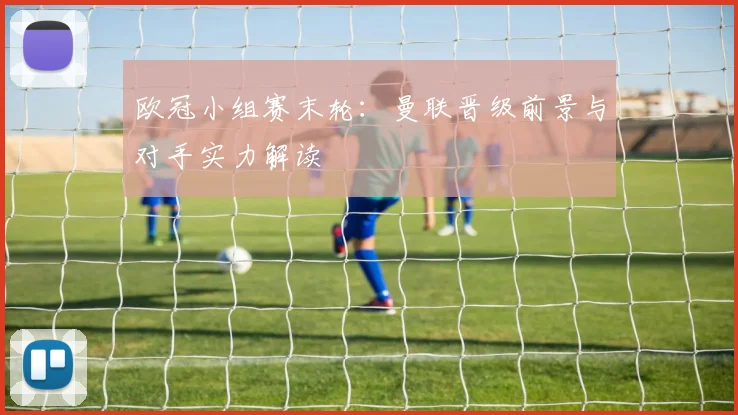 欧冠小组赛末轮：曼联晋级前景与对手实力解读