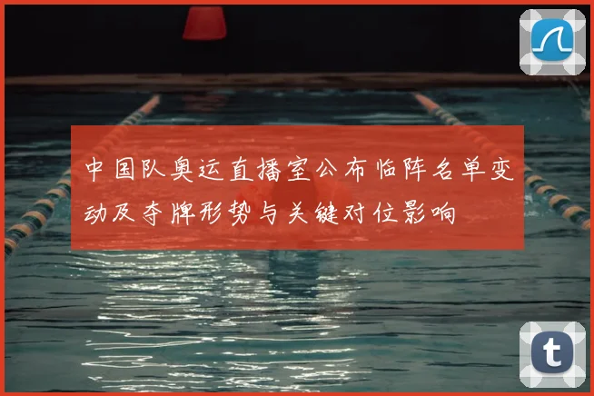 中国队奥运直播室公布临阵名单变动及夺牌形势与关键对位影响