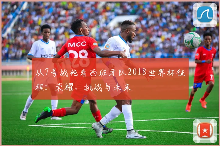 从7号战袍看西班牙队2018世界杯征程：荣耀、挑战与未来