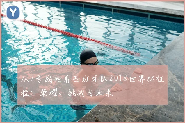 从7号战袍看西班牙队2018世界杯征程：荣耀、挑战与未来