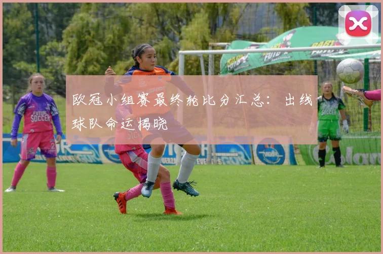 欧冠小组赛最终轮比分汇总：出线球队命运揭晓