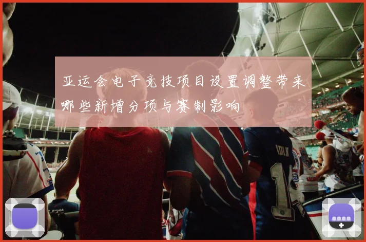 亚运会电子竞技项目设置调整带来哪些新增分项与赛制影响