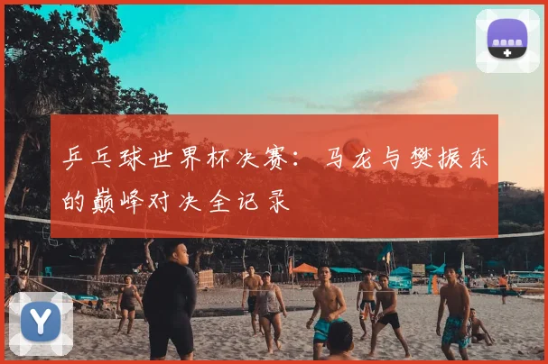 乒乓球世界杯决赛:马龙与樊振东的巅峰对决全记录