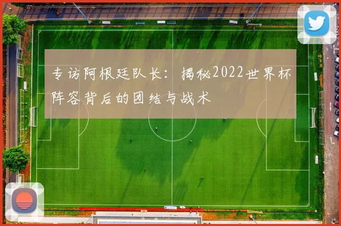 专访阿根廷队长:揭秘2022世界杯阵容背后的团结与战术