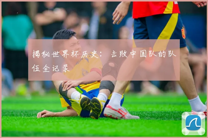 揭秘世界杯历史:击败中国队的队伍全记录