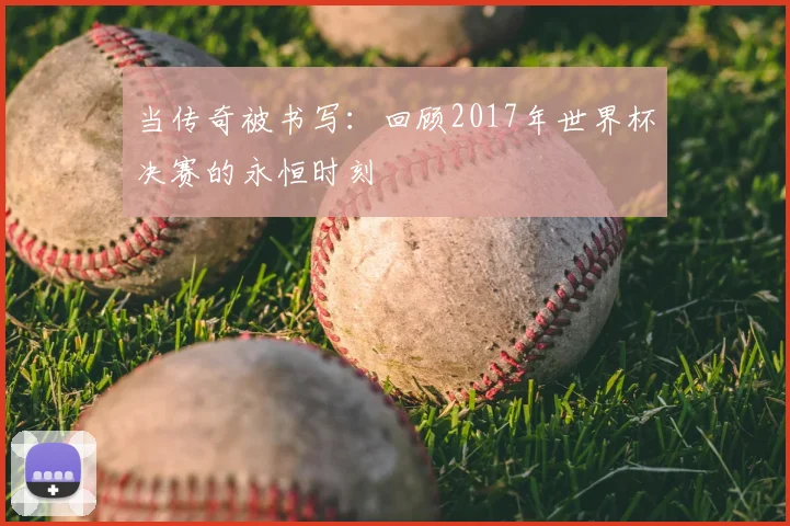当传奇被书写：回顾2017年世界杯决赛的永恒时刻