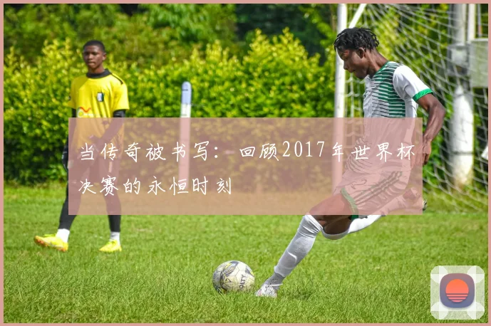 当传奇被书写：回顾2017年世界杯决赛的永恒时刻