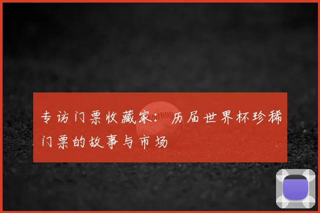 专访门票收藏家:历届世界杯珍稀门票的故事与市场